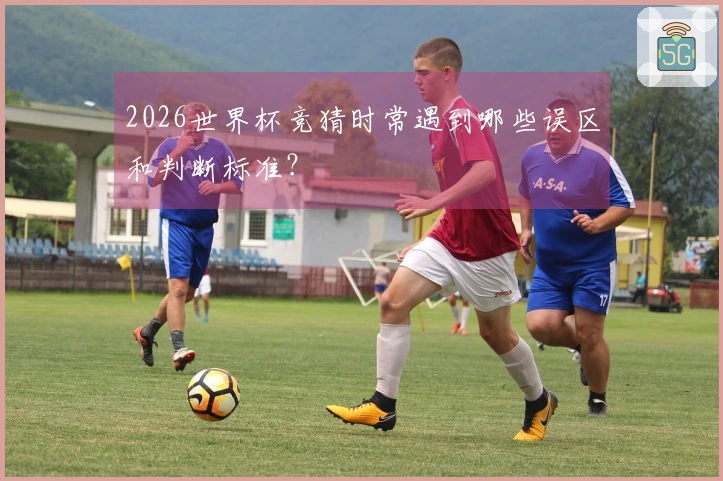 2026世界杯竞猜时常遇到哪些误区和判断标准？