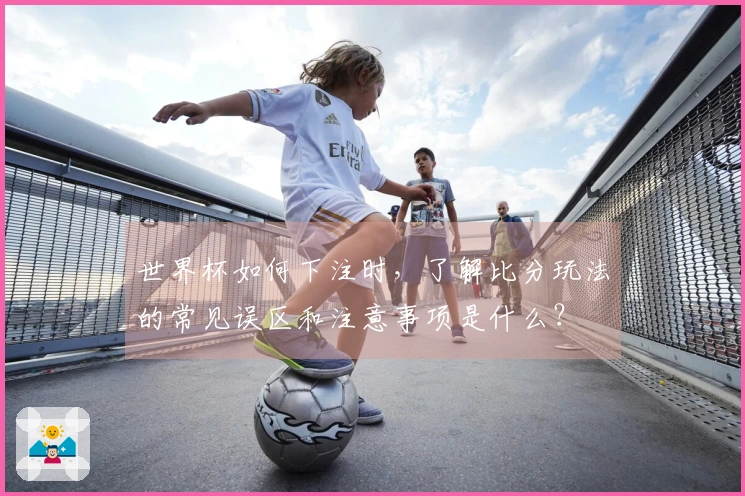 世界杯如何下注时，了解比分玩法的常见误区和注意事项是什么？
